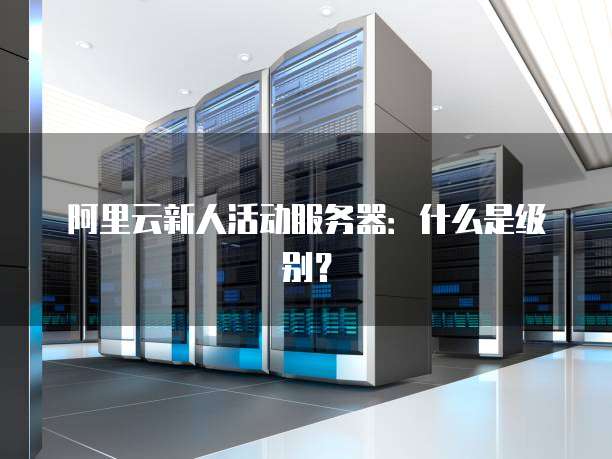阿里云新人活动服务器:什么是级别?