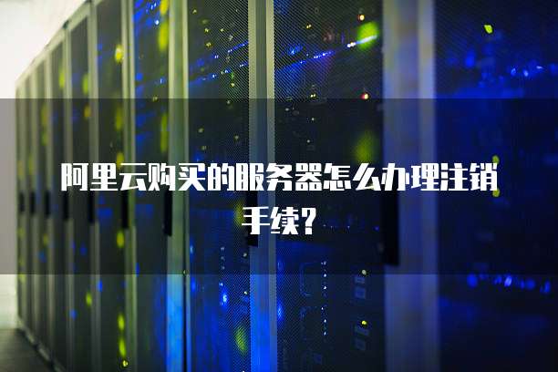 阿里云购买的服务器怎么办理注销手续?