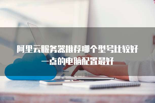 阿里云服务器推荐哪个型号比较好一点的电脑配置最好