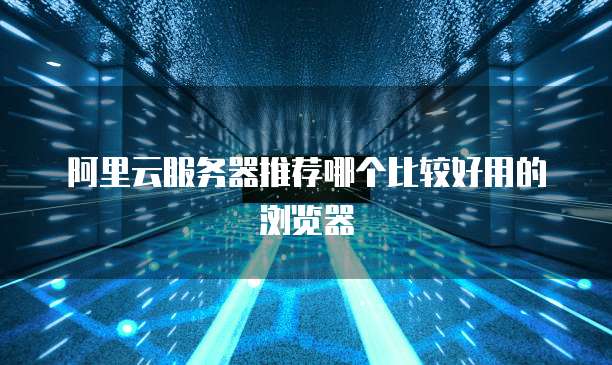 阿里云服务器推荐哪个比较好用的浏览器