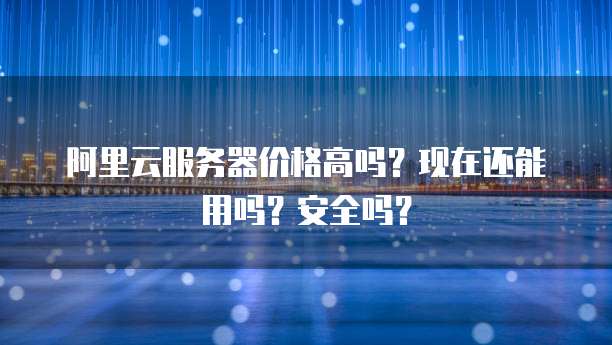 阿里云服务器价格高吗?现在还能用吗?安全吗?