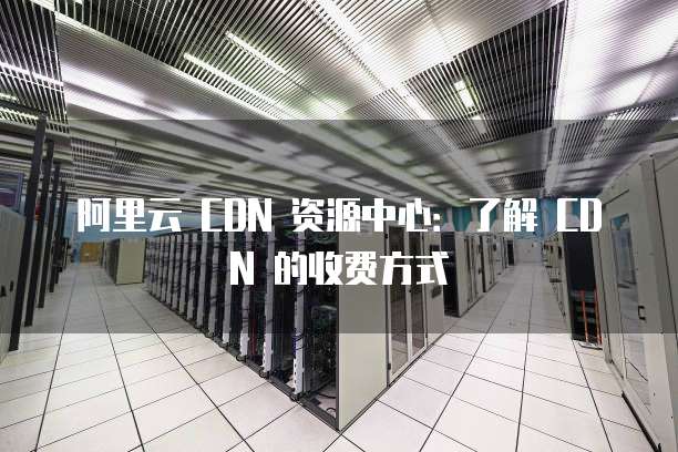 阿里云 CDN 资源中心:了解 CDN 的收费方式