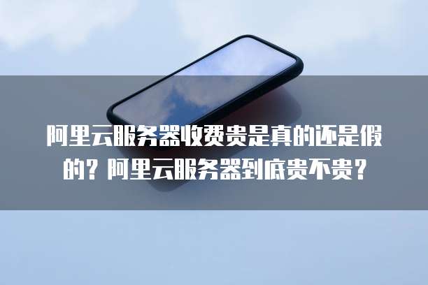 阿里云服务器收费贵是真的还是假的?阿里云服务器到底贵不贵?