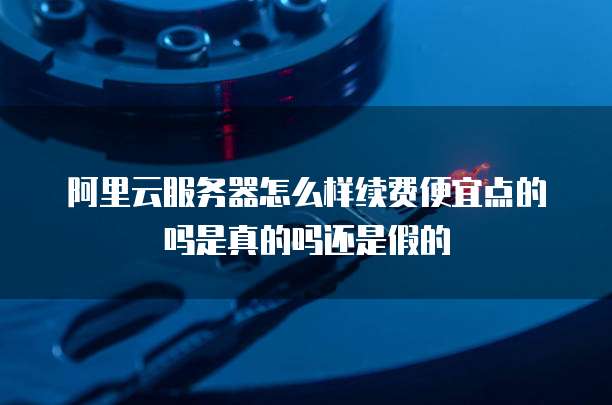 阿里云服务器怎么样续费便宜点的吗是真的吗还是假的