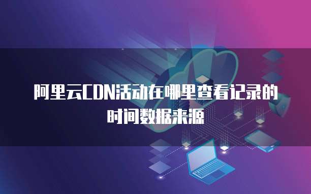 阿里云CDN活动在哪里查看记录的时间数据来源