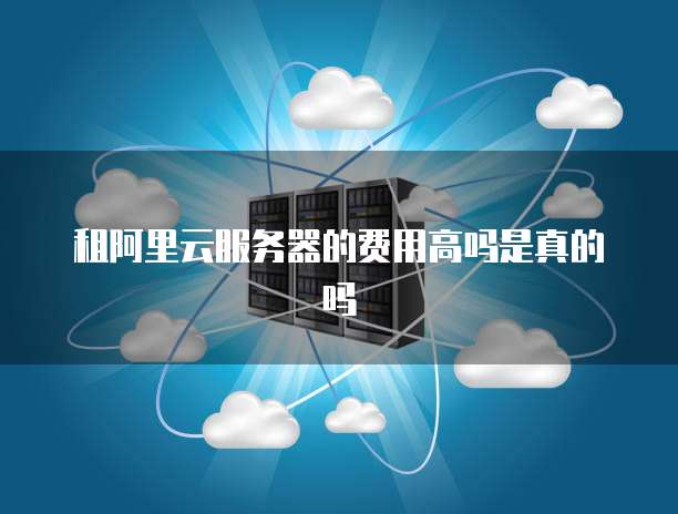 租阿里云服务器的费用高吗是真的吗