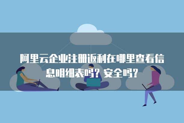 阿里云企业注册返利在哪里查看信息明细表吗?安全吗?