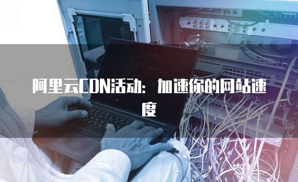 阿里云CDN活动：加速你的网站速度