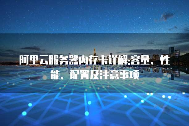 阿里云服务器内存卡详解:容量、性能、配置及注意事项
