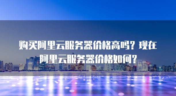 购买阿里云服务器价格高吗？现在阿里云服务器价格如何？