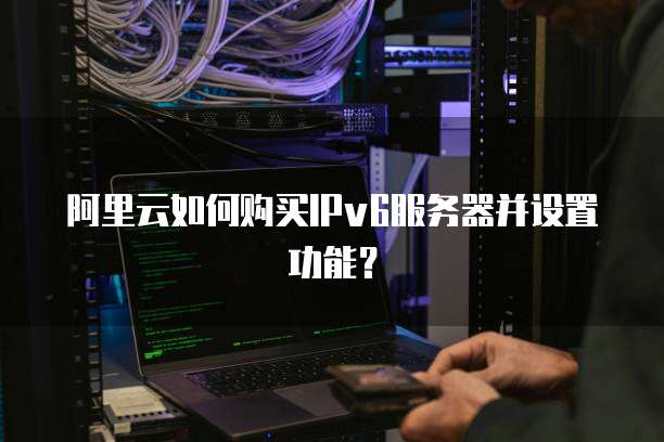 阿里云如何购买IPv6服务器并设置功能?