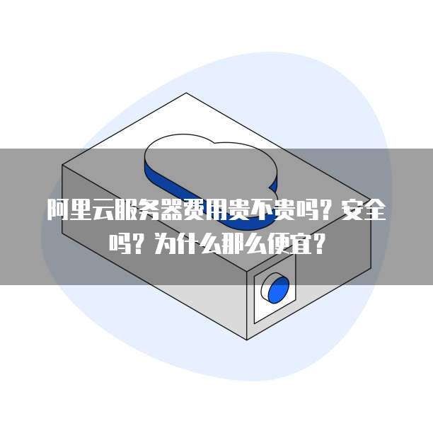 阿里云服务器费用贵不贵吗?安全吗?为什么那么便宜?