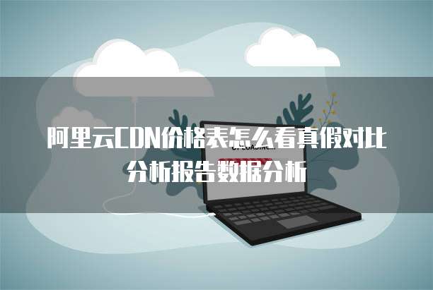 阿里云CDN价格表怎么看真假对比分析报告数据分析