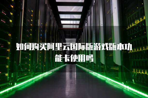 如何购买阿里云国际版游戏版本功能卡使用吗
