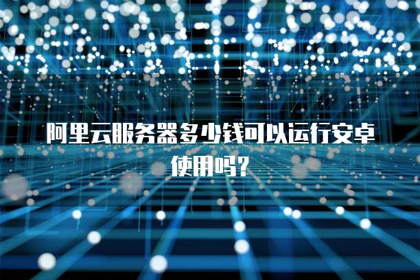 阿里云服务器多少钱可以运行安卓使用吗?