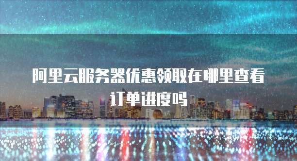 阿里云服务器优惠领取在哪里查看订单进度吗