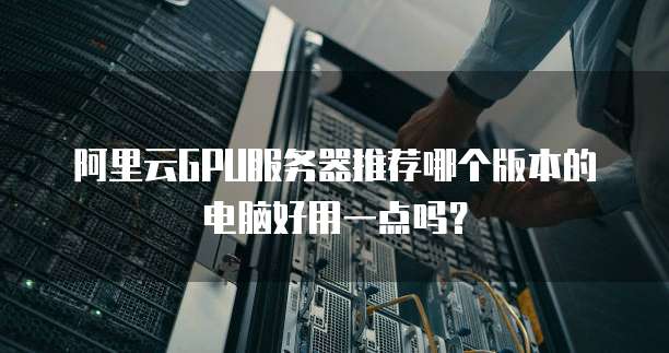 阿里云GPU服务器推荐哪个版本的电脑好用一点吗?