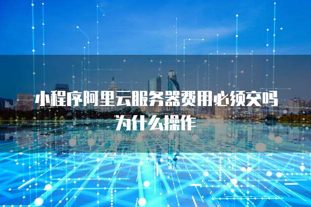 小程序阿里云服务器费用必须交吗为什么操作