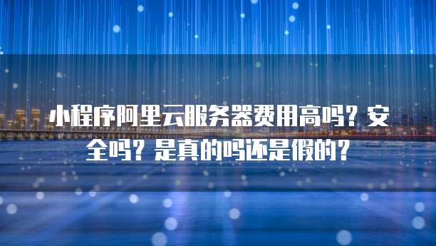 小程序阿里云服务器费用高吗?安全吗?是真的吗还是假的?