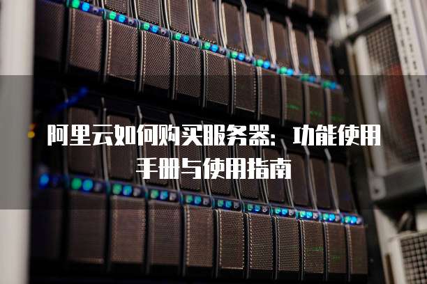 阿里云如何购买服务器:功能使用手册与使用指南