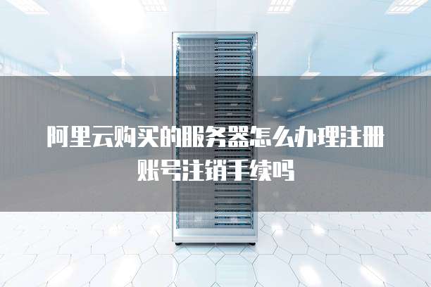 阿里云购买的服务器怎么办理注册账号注销手续吗