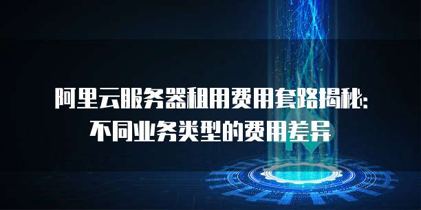 阿里云服务器租用费用套路揭秘:不同业务类型的费用差异