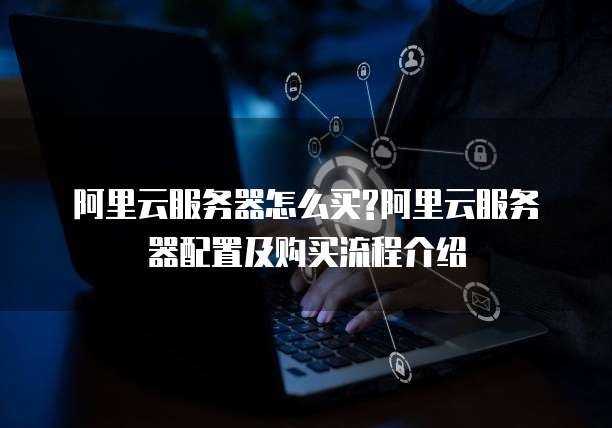 阿里云服务器怎么买?阿里云服务器配置及购买流程介绍