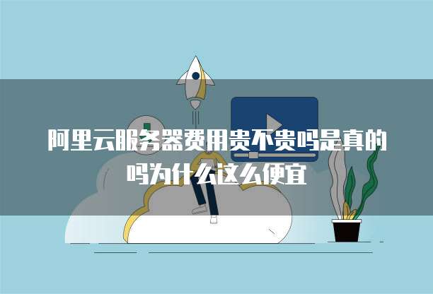 阿里云服务器费用贵不贵吗是真的吗为什么这么便宜