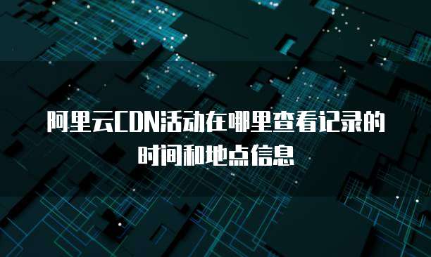 阿里云CDN活动在哪里查看记录的时间和地点信息