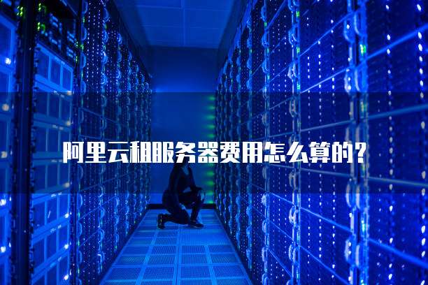 阿里云租服务器费用怎么算的?