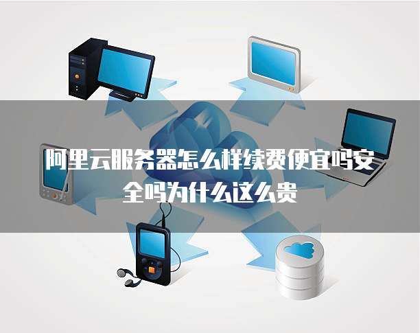 阿里云服务器怎么样续费便宜吗安全吗为什么这么贵