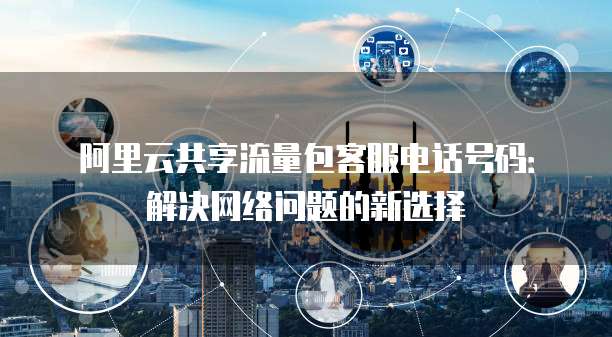阿里云共享流量包客服电话号码:解决网络问题的新选择