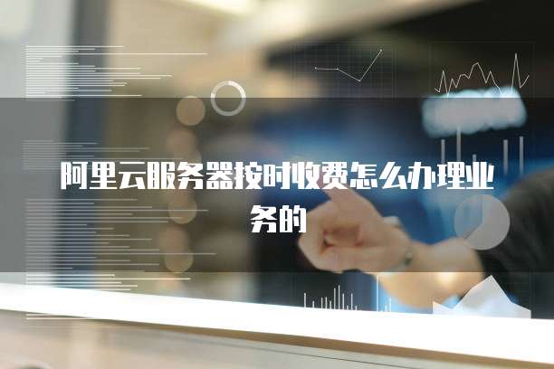 阿里云服务器按时收费怎么办理业务的