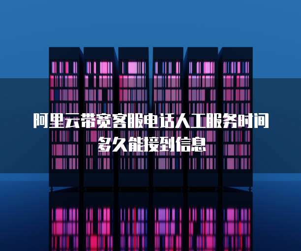 阿里云带宽客服电话人工服务时间多久能接到信息