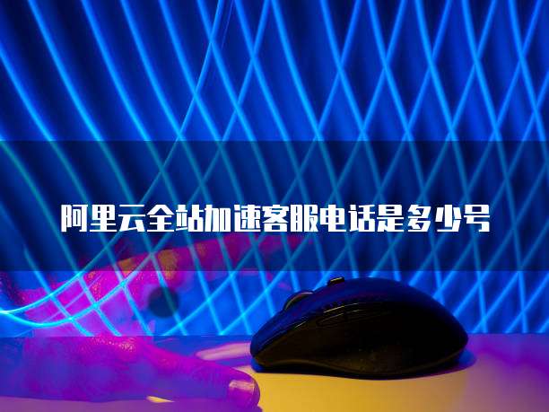阿里云全站加速客服电话是多少号