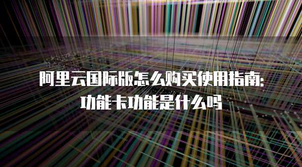 阿里云国际版怎么购买使用指南: 功能卡功能是什么吗