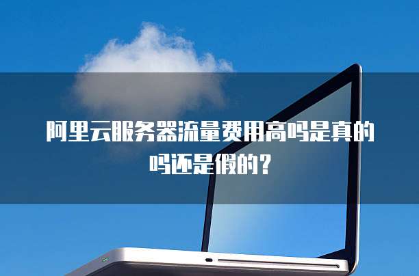 阿里云服务器流量费用高吗是真的吗还是假的?