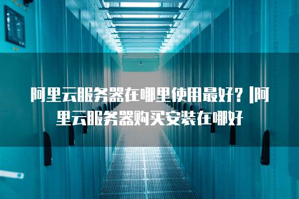 阿里云服务器在哪里使用最好?|阿里云服务器购买安装在哪好