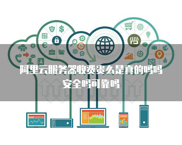 阿里云服务器收费贵么是真的吗吗安全吗可靠吗