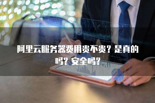 阿里云服务器费用贵不贵?是真的吗?安全吗?