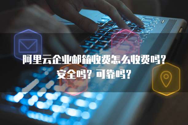 阿里云企业邮箱收费怎么收费吗?安全吗?可靠吗?