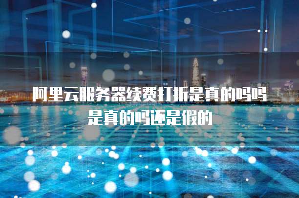 阿里云服务器续费打折是真的吗吗是真的吗还是假的