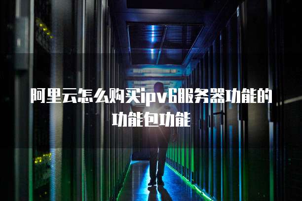 阿里云怎么购买ipv6服务器功能的功能包功能