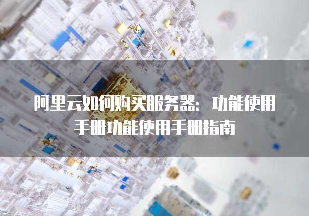 阿里云如何购买服务器：功能使用手册功能使用手册指南