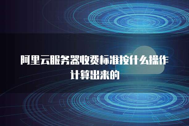 阿里云服务器收费标准按什么操作计算出来的