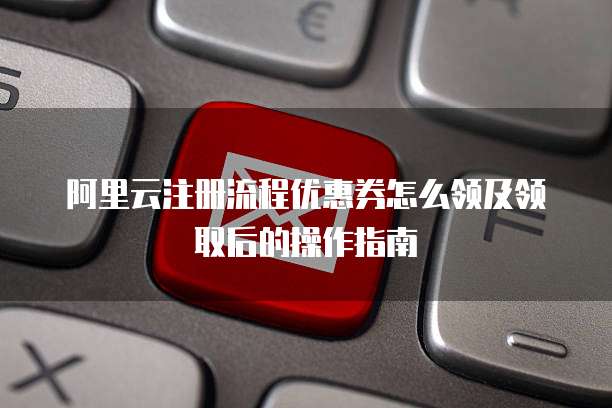 阿里云注册流程优惠券怎么领及领取后的操作指南