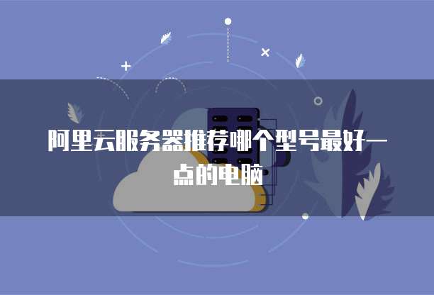 阿里云服务器推荐哪个型号最好一点的电脑