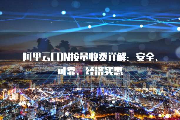 阿里云CDN按量收费详解:安全、可靠、经济实惠