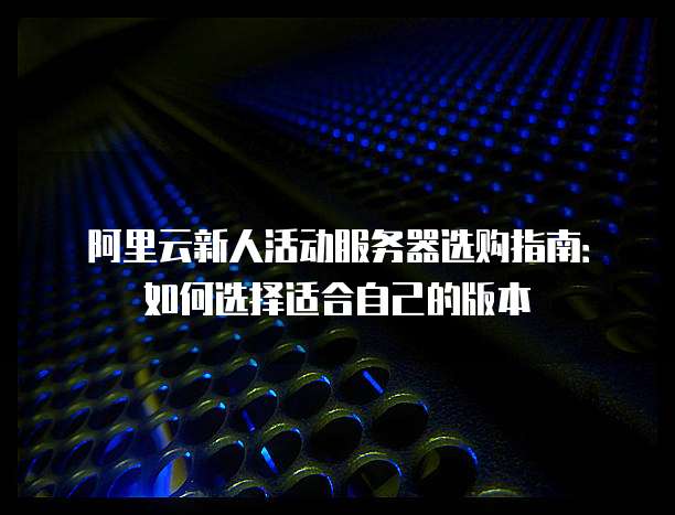 阿里云新人活动服务器选购指南:如何选择适合自己的版本