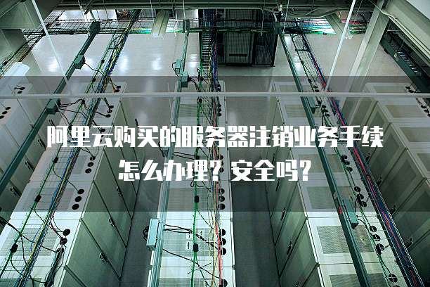 阿里云购买的服务器注销业务手续怎么办理?安全吗?